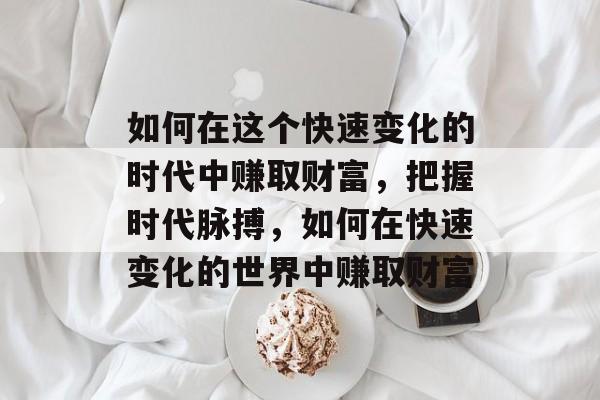 如何在这个快速变化的时代中赚取财富,把握时代脉搏,如何在快速变化的世界中赚取财富 如何在这个快速变化的时代中赚取财富,把握时代脉搏,如何在快速变化的世界中赚取财富