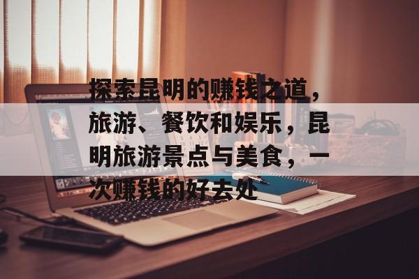 探索昆明的赚钱之道，旅游、餐饮和娱乐，昆明旅游景点与美食，一次赚钱的好去处