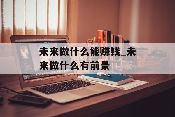 未来做什么能赚钱_未来做什么有前景 未来做什么能赚钱_未来做什么有前景