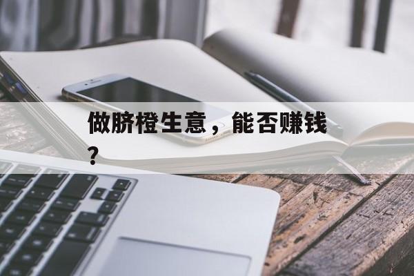 做脐橙生意,能否赚钱? 做脐橙生意,能否赚钱?