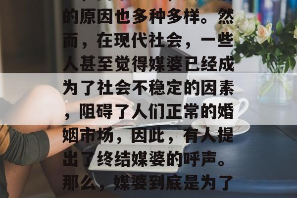 媒婆为何为钱而活,这一直是社会上一种常见的现象。媒婆的存在与否,由来已久,其背后的原因也多种多样。然而,在现代社会,一些人甚至觉得媒婆已经成为了社会不稳定的因素,阻碍了人们正常的婚姻市场,因此,有人提出了终结媒婆的呼声。那么,媒婆到底是为了钱而活呢?还是为了爱情?,媒婆是否存在,是金钱驱使还是爱情需要? 媒婆为何为钱而活,这一直是社会上一种常见的现象。媒婆的存在与否,由来已久,其背后的原因也多种多样。然而,在现代社会,一些人甚至觉得媒婆已经成为了社会不稳定的因素,阻碍了人们正常的婚姻市场,因此,有人提出了终结媒婆的呼声。那么,媒婆到底是为了钱而活呢?还是为了爱情?,媒婆是否存在,是金钱驱使还是爱情需要?