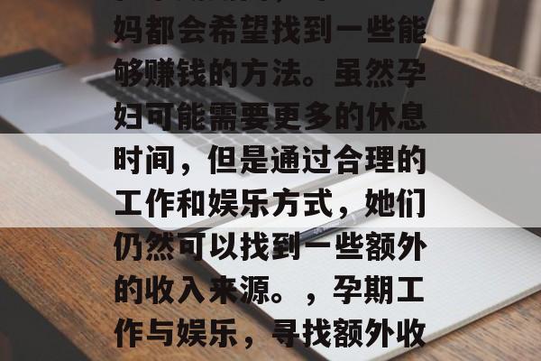 在孕期期间,许多准妈妈都会希望找到一些能够赚钱的方法。虽然孕妇可能需要更多的休息时间,但是通过合理的工作和娱乐方式,她们仍然可以找到一些额外的收入来源。,孕期工作与娱乐,寻找额外收入来源 在孕期期间,许多准妈妈都会希望找到一些能够赚钱的方法。虽然孕妇可能需要更多的休息时间,但是通过合理的工作和娱乐方式,她们仍然可以找到一些额外的收入来源。,孕期工作与娱乐,寻找额外收入来源