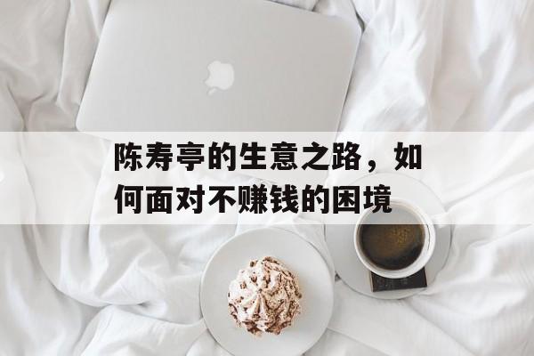 陈寿亭的生意之路,如何面对不赚钱的困境 陈寿亭的生意之路,如何面对不赚钱的困境