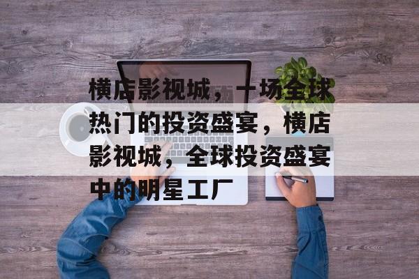 横店影视城,一场全球热门的投资盛宴,横店影视城,全球投资盛宴中的明星工厂 横店影视城,一场全球热门的投资盛宴,横店影视城,全球投资盛宴中的明星工厂