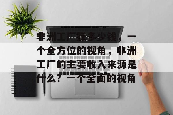 非洲工厂赚多少钱,一个全方位的视角,非洲工厂的主要收入来源是什么?一个全面的视角 非洲工厂赚多少钱,一个全方位的视角,非洲工厂的主要收入来源是什么?一个全面的视角