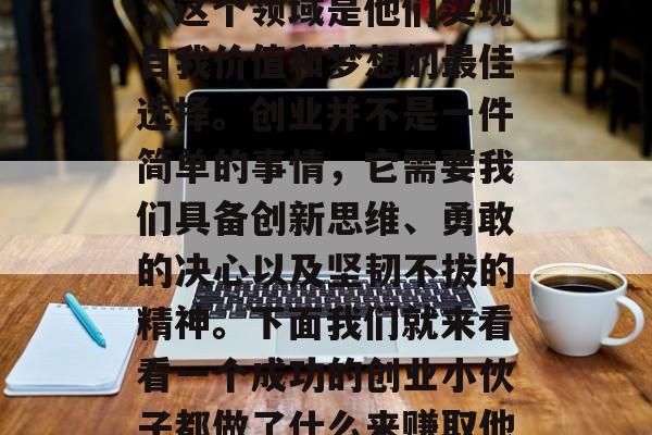 创业是一个充满挑战和机遇的领域。对于一些敢于尝试的年轻人来说，这个领域是他们实现自我价值和梦想的最佳选择。创业并不是一件简单的事情，它需要我们具备创新思维、勇敢的决心以及坚韧不拔的精神。下面我们就来看看一个成功的创业小伙子都做了什么来赚取他们的钱。，成功创业者的故事，如何从零开始赚取钱?