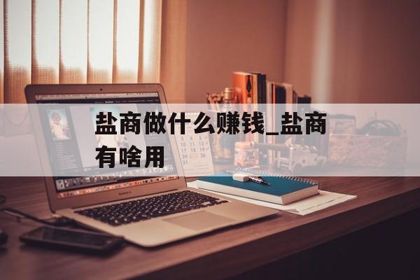 盐商做什么赚钱_盐商有啥用