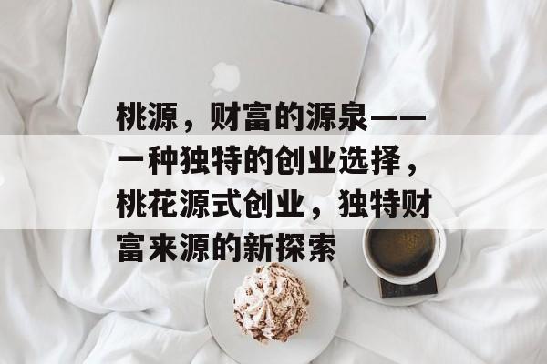 桃源,财富的源泉——一种独特的创业选择,桃花源式创业,独特财富来源的新探索 桃源,财富的源泉——一种独特的创业选择,桃花源式创业,独特财富来源的新探索