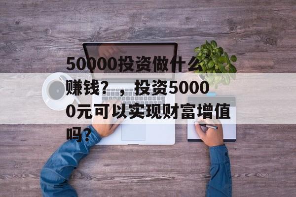 50000投资做什么赚钱?,投资50000元可以实现财富增值吗? 50000投资做什么赚钱?,投资50000元可以实现财富增值吗?