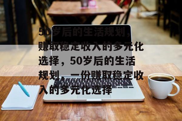 50岁后的生活规划,赚取稳定收入的多元化选择,50岁后的生活规划,一份赚取稳定收入的多元化选择 50岁后的生活规划,赚取稳定收入的多元化选择,50岁后的生活规划,一份赚取稳定收入的多元化选择