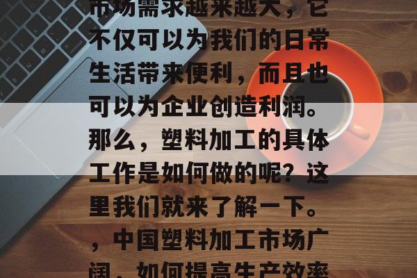 塑料加工行业在中国的市场需求越来越大,它不仅可以为我们的日常生活带来便利,而且也可以为企业创造利润。那么,塑料加工的具体工作是如何做的呢?这里我们就来了解一下。,中国塑料加工市场广阔,如何提高生产效率及效益 塑料加工行业在中国的市场需求越来越大,它不仅可以为我们的日常生活带来便利,而且也可以为企业创造利润。那么,塑料加工的具体工作是如何做的呢?这里我们就来了解一下。,中国塑料加工市场广阔,如何提高生产效率及效益
