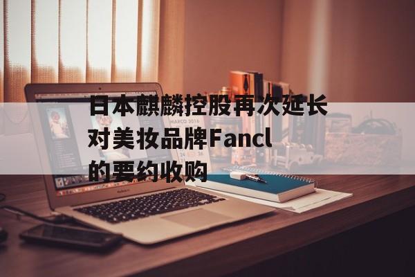 日本麒麟控股再次延长对美妆品牌Fancl的要约收购 日本麒麟控股再次延长对美妆品牌Fancl的要约收购