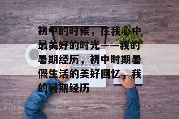初中的时候,在我心中最美好的时光——我的暑期经历,初中时期暑假生活的美好回忆,我的暑期经历 初中的时候,在我心中最美好的时光——我的暑期经历,初中时期暑假生活的美好回忆,我的暑期经历
