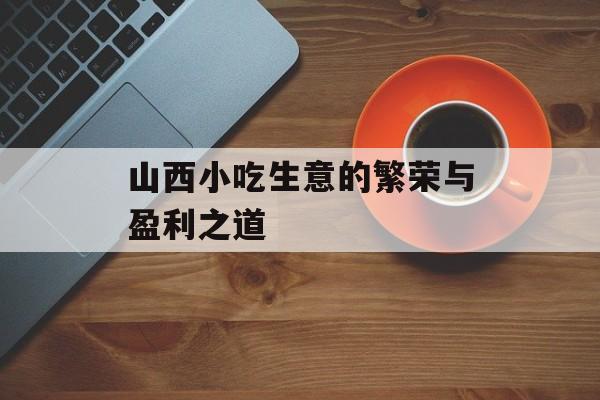 山西小吃生意的繁荣与盈利之道 山西小吃生意的繁荣与盈利之道