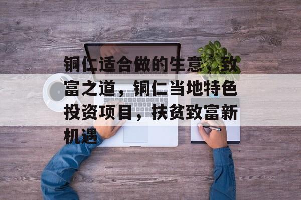 铜仁适合做的生意,致富之道,铜仁当地特色投资项目,扶贫致富新机遇 铜仁适合做的生意,致富之道,铜仁当地特色投资项目,扶贫致富新机遇