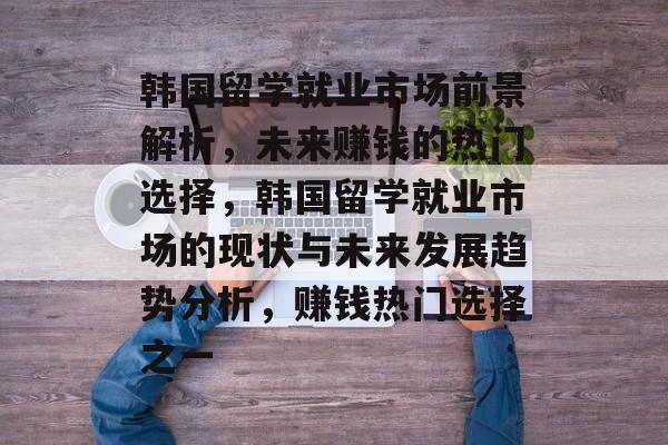 韩国留学就业市场前景解析,未来赚钱的热门选择,韩国留学就业市场的现状与未来发展趋势分析,赚钱热门选择之一 韩国留学就业市场前景解析,未来赚钱的热门选择,韩国留学就业市场的现状与未来发展趋势分析,赚钱热门选择之一