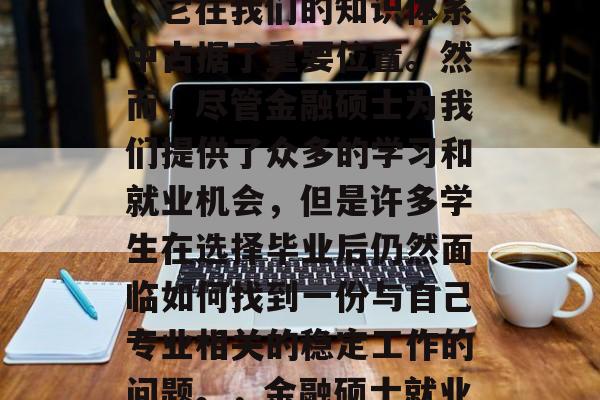 金融硕士,这个名词似乎带有浓厚的神秘色彩,它在我们的知识体系中占据了重要位置。然而,尽管金融硕士为我们提供了众多的学习和就业机会,但是许多学生在选择毕业后仍然面临如何找到一份与自己专业相关的稳定工作的问题。,金融硕士就业难题,如何找到与专业相关的工作? 金融硕士,这个名词似乎带有浓厚的神秘色彩,它在我们的知识体系中占据了重要位置。然而,尽管金融硕士为我们提供了众多的学习和就业机会,但是许多学生在选择毕业后仍然面临如何找到一份与自己专业相关的稳定工作的问题。,金融硕士就业难题,如何找到与专业相关的工作?