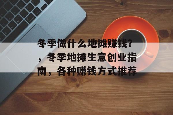 冬季做什么地摊赚钱?,冬季地摊生意创业指南,各种赚钱方式推荐 冬季做什么地摊赚钱?,冬季地摊生意创业指南,各种赚钱方式推荐