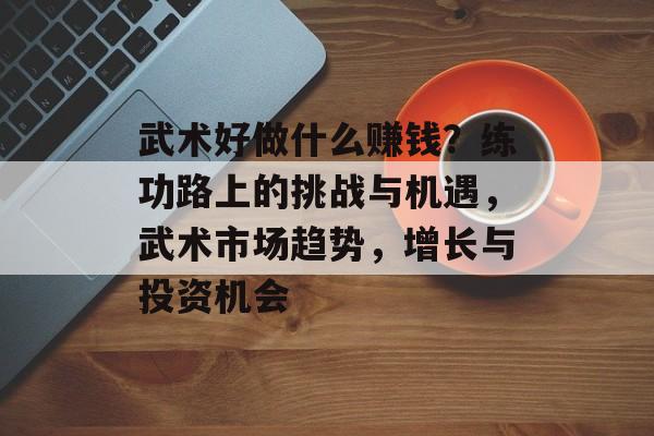武术好做什么赚钱?练功路上的挑战与机遇,武术市场趋势,增长与投资机会 武术好做什么赚钱?练功路上的挑战与机遇,武术市场趋势,增长与投资机会