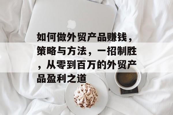 如何做外贸产品赚钱，策略与方法，一招制胜，从零到百万的外贸产品盈利之道