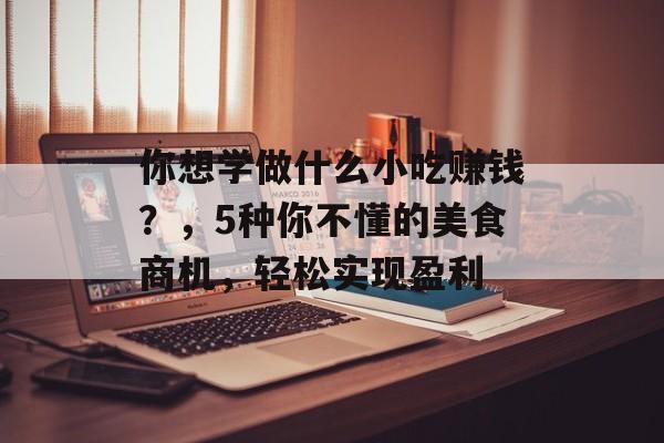 你想学做什么小吃赚钱?,5种你不懂的美食商机,轻松实现盈利 你想学做什么小吃赚钱?,5种你不懂的美食商机,轻松实现盈利