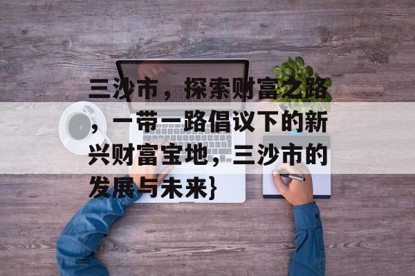 三沙市,探索财富之路,一带一路倡议下的新兴财富宝地,三沙市的发展与未来} 三沙市,探索财富之路,一带一路倡议下的新兴财富宝地,三沙市的发展与未来}