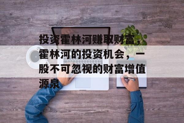 投资霍林河赚取财富,霍林河的投资机会,一股不可忽视的财富增值源泉 投资霍林河赚取财富,霍林河的投资机会,一股不可忽视的财富增值源泉