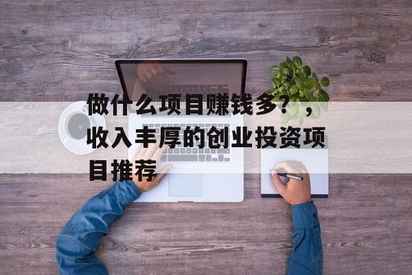 做什么项目赚钱多?,收入丰厚的创业投资项目推荐 做什么项目赚钱多?,收入丰厚的创业投资项目推荐