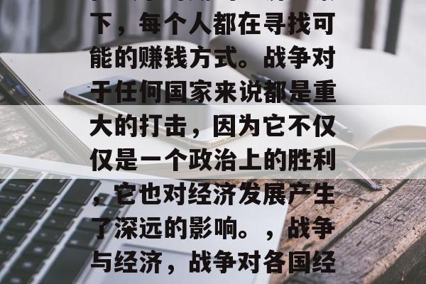在战争时期的经济背景下,每个人都在寻找可能的赚钱方式。战争对于任何国家来说都是重大的打击,因为它不仅仅是一个政治上的胜利,它也对经济发展产生了深远的影响。,战争与经济,战争对各国经济发展的影响 在战争时期的经济背景下,每个人都在寻找可能的赚钱方式。战争对于任何国家来说都是重大的打击,因为它不仅仅是一个政治上的胜利,它也对经济发展产生了深远的影响。,战争与经济,战争对各国经济发展的影响
