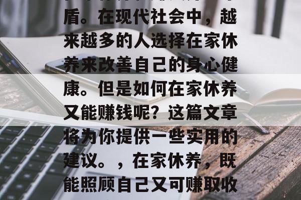 在家休养和赚钱并不矛盾。在现代社会中,越来越多的人选择在家休养来改善自己的身心健康。但是如何在家休养又能赚钱呢?这篇文章将为你提供一些实用的建议。,在家休养,既能照顾自己又可赚取收入的策略 在家休养和赚钱并不矛盾。在现代社会中,越来越多的人选择在家休养来改善自己的身心健康。但是如何在家休养又能赚钱呢?这篇文章将为你提供一些实用的建议。,在家休养,既能照顾自己又可赚取收入的策略