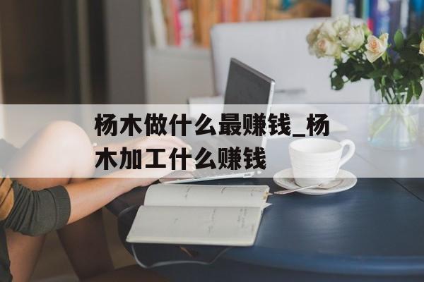 杨木做什么最赚钱_杨木加工什么赚钱 杨木做什么最赚钱_杨木加工什么赚钱