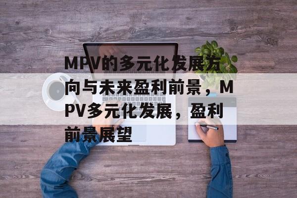 MPV的多元化发展方向与未来盈利前景,MPV多元化发展,盈利前景展望 MPV的多元化发展方向与未来盈利前景,MPV多元化发展,盈利前景展望