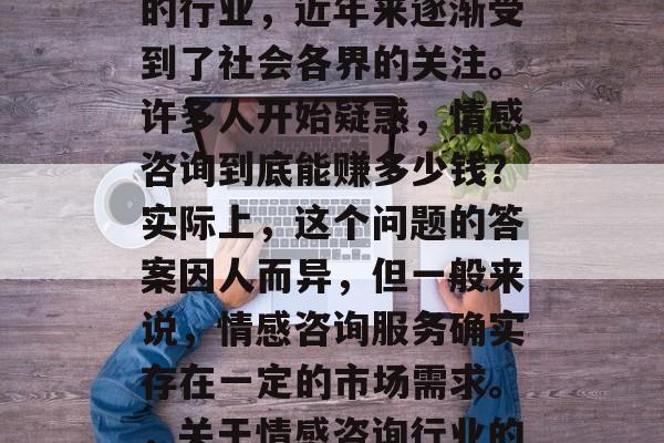 情感咨询作为一种新兴的行业,近年来逐渐受到了社会各界的关注。许多人开始疑惑,情感咨询到底能赚多少钱?实际上,这个问题的答案因人而异,但一般来说,情感咨询服务确实存在一定的市场需求。,关于情感咨询行业的盈利分析及前景展望 情感咨询作为一种新兴的行业,近年来逐渐受到了社会各界的关注。许多人开始疑惑,情感咨询到底能赚多少钱?实际上,这个问题的答案因人而异,但一般来说,情感咨询服务确实存在一定的市场需求。,关于情感咨询行业的盈利分析及前景展望