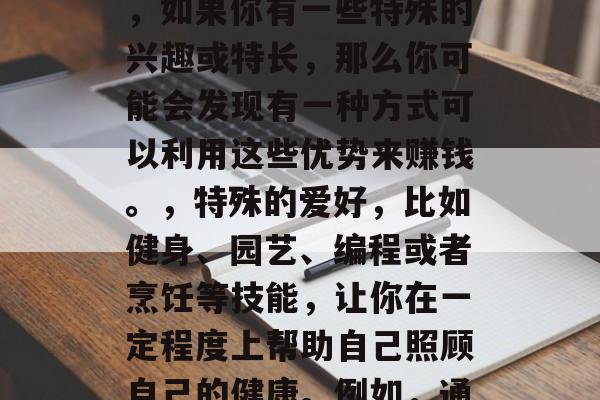 身体健康是我们生活的基础和保障。对于很多人来说,保持良好的身体状态并非易事。但是,如果你有一些特殊的兴趣或特长,那么你可能会发现有一种方式可以利用这些优势来赚钱。,特殊的爱好,比如健身、园艺、编程或者烹饪等技能,让你在一定程度上帮助自己照顾自己的健康。例如,通过投资自己的爱好进行创业,如何利用自己的专长进行健康护理职业。 身体健康是我们生活的基础和保障。对于很多人来说,保持良好的身体状态并非易事。但是,如果你有一些特殊的兴趣或特长,那么你可能会发现有一种方式可以利用这些优势来赚钱。,特殊的爱好,比如健身、园艺、编程或者烹饪等技能,让你在一定程度上帮助自己照顾自己的健康。例如,通过投资自己的爱好进行创业,如何利用自己的专长进行健康护理职业。