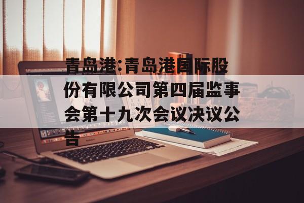 青岛港:青岛港国际股份有限公司第四届监事会第十九次会议决议公告 青岛港:青岛港国际股份有限公司第四届监事会第十九次会议决议公告