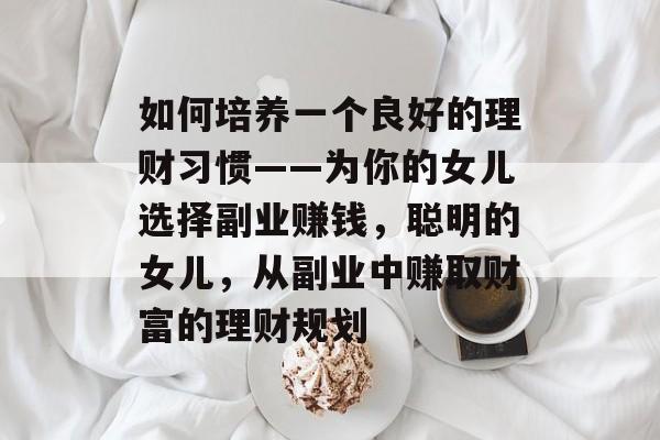 如何培养一个良好的理财习惯——为你的女儿选择副业赚钱,聪明的女儿,从副业中赚取财富的理财规划 如何培养一个良好的理财习惯——为你的女儿选择副业赚钱,聪明的女儿,从副业中赚取财富的理财规划