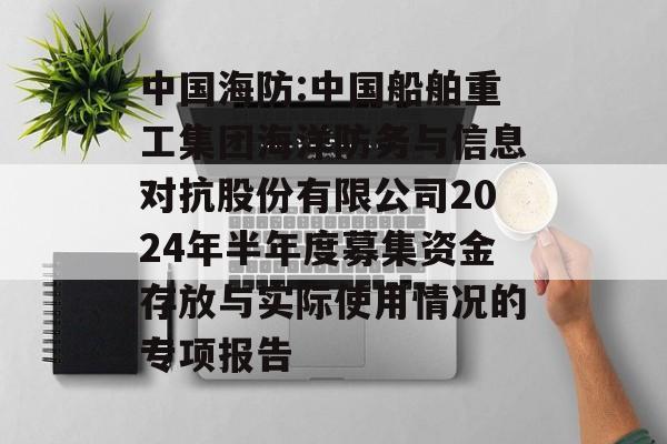 中国海防:中国船舶重工集团海洋防务与信息对抗股份有限公司2024年半年度募集资金存放与实际使用情况的专项报告