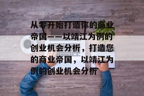 从零开始打造你的商业帝国——以靖江为例的创业机会分析,打造您的商业帝国,以靖江为例的创业机会分析 从零开始打造你的商业帝国——以靖江为例的创业机会分析,打造您的商业帝国,以靖江为例的创业机会分析