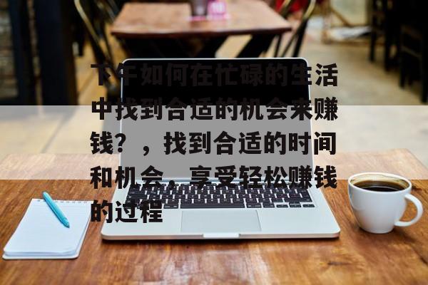 下午如何在忙碌的生活中找到合适的机会来赚钱?,找到合适的时间和机会,享受轻松赚钱的过程 下午如何在忙碌的生活中找到合适的机会来赚钱?,找到合适的时间和机会,享受轻松赚钱的过程