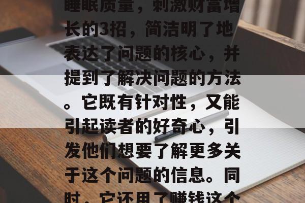 睡前3招助你快速入眠赚钱,深夜狂欢,提高睡眠质量,刺激财富增长的3招,简洁明了地表达了问题的核心,并提到了解决问题的方法。它既有针对性,又能引起读者的好奇心,引发他们想要了解更多关于这个问题的信息。同时,它还用了赚钱这个词,可以激发人们的求知欲和行动欲望。 睡前3招助你快速入眠赚钱,深夜狂欢,提高睡眠质量,刺激财富增长的3招,简洁明了地表达了问题的核心,并提到了解决问题的方法。它既有针对性,又能引起读者的好奇心,引发他们想要了解更多关于这个问题的信息。同时,它还用了赚钱这个词,可以激发人们的求知欲和行动欲望。