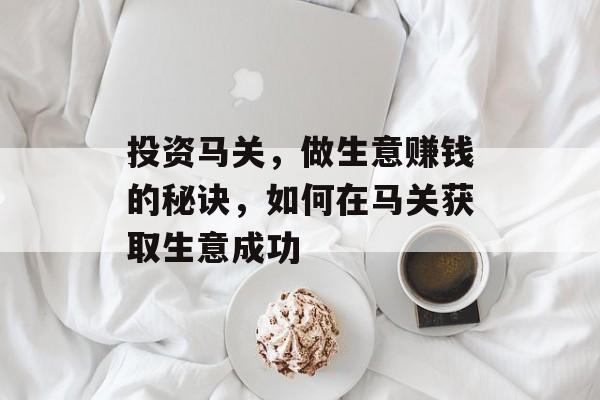 投资马关,做生意赚钱的秘诀,如何在马关获取生意成功 投资马关,做生意赚钱的秘诀,如何在马关获取生意成功