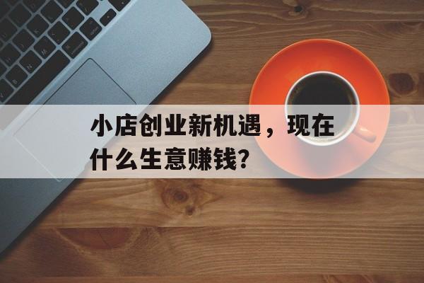小店创业新机遇,现在什么生意赚钱? 小店创业新机遇,现在什么生意赚钱?