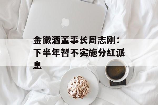 金徽酒董事长周志刚:下半年暂不实施分红派息 金徽酒董事长周志刚:下半年暂不实施分红派息