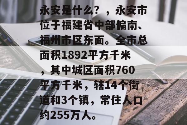 永安是什么?,永安市位于福建省中部偏南、福州市区东面。全市总面积1892平方千米,其中城区面积760平方千米,辖14个街道和3个镇,常住人口约255万人。 永安是什么?,永安市位于福建省中部偏南、福州市区东面。全市总面积1892平方千米,其中城区面积760平方千米,辖14个街道和3个镇,常住人口约255万人。