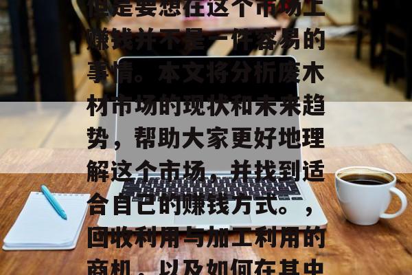 废木材市场前景广阔,但是要想在这个市场上赚钱并不是一件容易的事情。本文将分析废木材市场的现状和未来趋势,帮助大家更好地理解这个市场,并找到适合自己的赚钱方式。,回收利用与加工利用的商机,以及如何在其中取得成功。 废木材市场前景广阔,但是要想在这个市场上赚钱并不是一件容易的事情。本文将分析废木材市场的现状和未来趋势,帮助大家更好地理解这个市场,并找到适合自己的赚钱方式。,回收利用与加工利用的商机,以及如何在其中取得成功。
