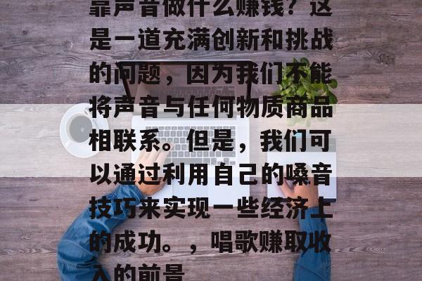 靠声音做什么赚钱?这是一道充满创新和挑战的问题,因为我们不能将声音与任何物质商品相联系。但是,我们可以通过利用自己的嗓音技巧来实现一些经济上的成功。,唱歌赚取收入的前景 靠声音做什么赚钱?这是一道充满创新和挑战的问题,因为我们不能将声音与任何物质商品相联系。但是,我们可以通过利用自己的嗓音技巧来实现一些经济上的成功。,唱歌赚取收入的前景