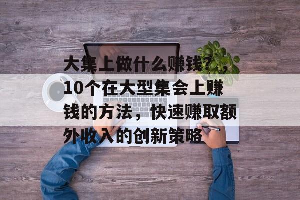 大集上做什么赚钱?,10个在大型集会上赚钱的方法,快速赚取额外收入的创新策略 大集上做什么赚钱?,10个在大型集会上赚钱的方法,快速赚取额外收入的创新策略