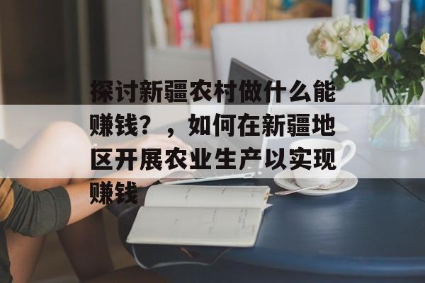 探讨新疆农村做什么能赚钱?,如何在新疆地区开展农业生产以实现赚钱 探讨新疆农村做什么能赚钱?,如何在新疆地区开展农业生产以实现赚钱