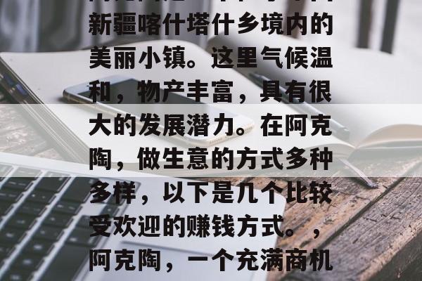 阿克陶是一个位于中国新疆喀什塔什乡境内的美丽小镇。这里气候温和,物产丰富,具有很大的发展潜力。在阿克陶,做生意的方式多种多样,以下是几个比较受欢迎的赚钱方式。,阿克陶,一个充满商机的地方 阿克陶是一个位于中国新疆喀什塔什乡境内的美丽小镇。这里气候温和,物产丰富,具有很大的发展潜力。在阿克陶,做生意的方式多种多样,以下是几个比较受欢迎的赚钱方式。,阿克陶,一个充满商机的地方