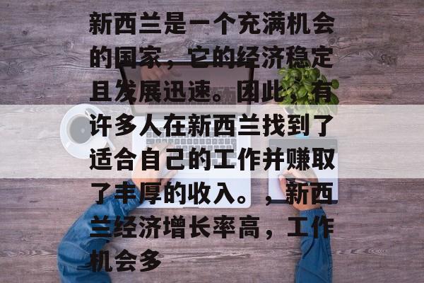 新西兰是一个充满机会的国家,它的经济稳定且发展迅速。因此,有许多人在新西兰找到了适合自己的工作并赚取了丰厚的收入。,新西兰经济增长率高,工作机会多 新西兰是一个充满机会的国家,它的经济稳定且发展迅速。因此,有许多人在新西兰找到了适合自己的工作并赚取了丰厚的收入。,新西兰经济增长率高,工作机会多